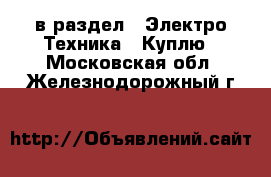  в раздел : Электро-Техника » Куплю . Московская обл.,Железнодорожный г.